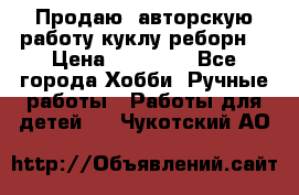 Продаю  авторскую работу куклу-реборн  › Цена ­ 27 000 - Все города Хобби. Ручные работы » Работы для детей   . Чукотский АО